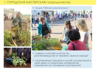1. ГОРОДСКАЯ МАСТЕРСКАЯ/ огородничество
•  Акция "Обмен растениями"
   
•  советы и мастер классы по
   растениеводству от проекта "Дача в городе"
•  изготовление горшков и клумб для растений в
   свой двор из подручных материалов  
   совместно со столярной мастерской
 