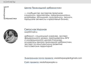 swqt@mail.ru
урбанист, социальный инженер, эксперт
федерального уровня, преподаватель МГУ
и инновационного центра Сколково,
основатель Центра прикладной урбанистики,
эксперт по комплексному развитию
постсоветских территорий
Электронная почта проекта: sredaforpeople@gmail.com
Сайт проекта: sredaforpeople.ru
— сообщество экспертов-практиков:
социологи, архитекторы, предприниматели,
дизайнеры, айтишники, культурологи, экологи,
городские активисты и креативный бизнес.
Святослав Мурунов
Центр Прикладной урбанистики
КОНТАКТЫ
 
