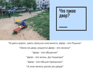 Что такое
двор?
“Я здесь вырос, здесь прошла моя юность. Двор - это Родина”
“Окна на двор, радость! Двор - это зелень!”
“Двор - это общение”
“Двор - это жизнь. До подъезда”
“Двор - это общие праздники”
“А мне нечего делать во дворе”
 