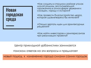 •Как создать в спальном районе уголок
малой родины, воспитывающий
горожанина в атмосфере уважения к
соседям, городу и истории?
•Как провести благоустройство двора,
которое удовлетворяло бы жителей?
•Откуда черпать идеи для архитектурных
решений?
•Как найти инвесторов и заинтересантов
при реализации проекта?
Центр прикладной урбанистики занимается
поиском ответов на эти вопросы и предлагает
новый подход  к  изменению города силами самих городов.
Новая
городская
среда
 
