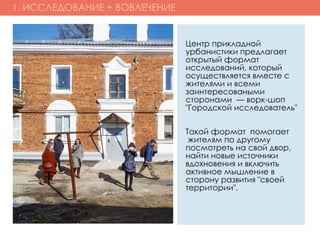 1. ИССЛЕДОВАНИЕ + ВОВЛЕЧЕНИЕ
Центр прикладной
урбанистики предлагает
открытый формат
исследований, который
осуществляется вместе с
жителями и всеми
заинтересоваными
сторонами  — ворк-шоп
"Городской исследователь"
Такой формат  помогает
 жителям по другому
посмотреть на свой двор,
найти новые источники
вдохновения и включить
активное мышление в
сторону развития "своей
территории".
 