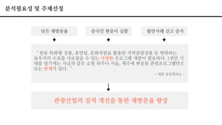 분석필요성 및 주제선정
낮은 재방문율 중국인 편중이 심함 불만사례 신고 증가
＂한류 특화형 상품, 휴양림, 문화자원을 활용한 지역관광상품 등 변화하는
요우커의 수요를 사로잡을 수 있는 다양한 프로그램 개발이 필요하다. 1천만 시
대를 열기에는 지금과 같은 쇼핑 위주나 서울, 제주에 편중된 관광프로그램만으
로는 한계가 있다. ＂
- 대한 상공회의소 -
관광산업의 질적 개선을 통한 재방문율 향상
 