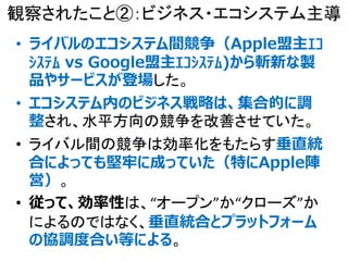 観察されたこと②：ビジネス・エコシステム主導
• ライバルのエコシステム間競争（Apple盟主ｴｺ
ｼｽﾃﾑ vs Google盟主ｴｺｼｽﾃﾑ)から斬新な製
品やサービスが登場した。
• エコシステム内のビジネス戦略は、集合的に調
整され、水平方向の競争を改善させていた。
• ライバル間の競争は効率化をもたらす垂直統
合によっても堅牢に成っていた（特にApple陣
営）。
• 従って、効率性は、“オープン”か“クローズ”か
によるのではなく、垂直統合とプラットフォーム
の協調度合い等による。
 
