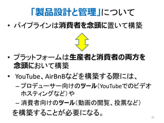 • パイプラインは消費者を念頭に置いて構築
• プラットフォームは生産者と消費者の両方を
念頭において構築
• YouTube、AirBnBなどを構築する際には、
– プロデューサー向けのツール（YouTubeでのビデオ
ホスティングなど）や
– 消費者向けのツール（動画の閲覧、投票など）
を構築することが必要になる。 28
「製品設計と管理」について
 