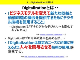 Digitalizationとは・・
• 「ビジネスモデルを変えて新たな収益と
価値創造の機会を提供するためにデジタ
ル技術を使用すること」
– Digitizationは「アナログからデジタルへと変化す
るプロセス」
• Digitizationはプロセスの効率を高めるが、・・
• 「Digitalizationは特定のニーズに的確に答
えるよう人々を関与させる技術の使用」を
意味する。
１．Digitalizationとは何か？
出典：Gartner: IT Glossary, “Digitalization.”より
出典：SAP:“Digitization vs. Digitalization – Wordplay or World View?”．より
 