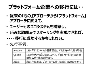プラットフォーム企業への移行には・・
• 従来の「もの」アプローチから「プラットフォーム」
アプローチに変えて、
• ユーザーとのエコシステムを構築し、
• 巧みな取組みでスケーリングを実現できれば、
・・・・移行に成功するかもしれない。
• 先行事例：
Amazon 1994年にｲﾝﾀｰﾈｯﾄ書店開始。ﾌﾟﾗｯﾄﾌｫｰﾑ化は6年後
Google 1990年代半ばに検索ｴﾝｼﾞﾝ。ﾌﾟﾗｯﾄﾌｫｰﾑ化（検索連
動型広告）は2000年から
Apple 2001年にiPod。ﾌﾟﾗｯﾄﾌｫｰﾑ化（iTunes）は2003年から
 