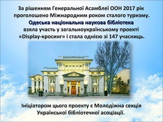 За рішенням Генеральної Асамблеї ООН 2017 рік
проголошено Міжнародним роком сталого туризму.
Одеська національна наукова бібліотекаОдеська національна наукова бібліотека
взяла участь у загальноукраїнському проекті
«Display-кросинг» і стала однією зі 147 учасниць.
Ініціатором цього проекту є Молодіжна секція
Української бібліотечної асоціації.
 