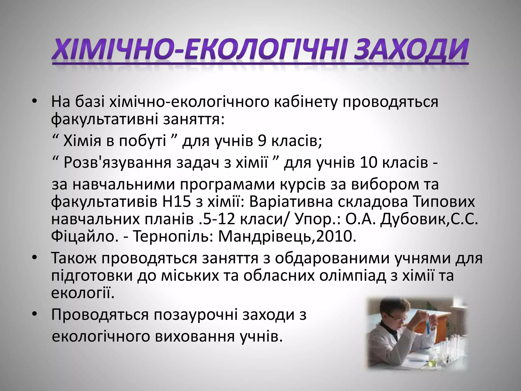 • На базі хімічно-екологічного кабінету проводяться
факультативні заняття:
“ Хімія в побуті ” для учнів 9 класів;
“ Розв'язування задач з хімії ” для учнів 10 класів -
за навчальними програмами курсів за вибором та
факультативів Н15 з хімії: Варіативна складова Типових
навчальних планів .5-12 класи/ Упор.: О.А. Дубовик,С.С.
Фіцайло. - Тернопіль: Мандрівець,2010.
• Також проводяться заняття з обдарованими учнями для
підготовки до міських та обласних олімпіад з хімії та
екології.
• Проводяться позаурочні заходи з
екологічного виховання учнів.
 