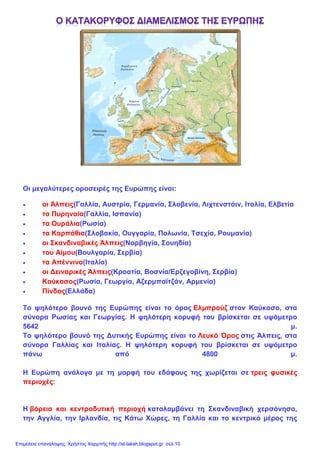 Οι μεγαλύτερες οροσειρές της Ευρώπης είναι:
• οι Άλπεις(Γαλλία, Αυστρία, Γερμανία, Σλοβενία, Λιχτενστάιν, Ιταλία, Ελβετία
• τα Πυρηναία(Γαλλία, Ισπανία)
• τα Ουράλια(Ρωσία)
• τα Καρπάθια(Σλοβακία, Ουγγαρία, Πολωνία, Τσεχία, Ρουμανία)
• οι Σκανδιναβικές Άλπεις(Νορβηγία, Σουηδία)
• του Αίμου(Βουλγαρία, Σερβία)
• τα Απέννινα(Ιταλία)
• οι Δειναρικές Άλπεις(Κροατία, Βοσνία/Ερζεγοβίνη, Σερβία)
• Καύκασος(Ρωσία, Γεωργία, Αζερμπαϊτζάν, Αρμενία)
• Πίνδος(Ελλάδα)
Το ψηλότερο βουνό της Ευρώπης είναι το όρος Ελμπρούζ στον Καύκασο, στα
σύνορα Ρωσίας και Γεωργίας. Η ψηλότερη κορυφή του βρίσκεται σε υψόμετρο
5642 μ.
Το ψηλότερο βουνό της Δυτικής Ευρώπης είναι το Λευκό Όρος στις Άλπεις, στα
σύνορα Γαλλίας και Ιταλίας. Η ψηλότερη κορυφή του βρίσκεται σε υψόμετρο
πάνω από 4800 μ.
Η Ευρώπη ανάλογα με τη μορφή του εδάφους της χωρίζεται σε τρεις φυσικές
περιοχές:
Η βόρεια και κεντροδυτική περιοχή καταλαμβάνει τη Σκανδιναβική χερσόνησο,
την Αγγλία, την Ιρλανδία, τις Κάτω Χώρες, τη Γαλλία και το κεντρικό μέρος της
Επιμέλεια επανάληψης: Χρήστος Χαρμπής http://st-taksh.blogspot.gr σελ.10
 