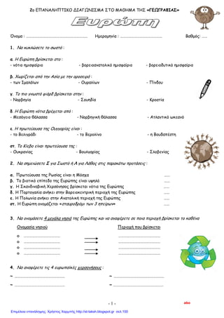 2o ΕΠΑΝΑΛΗΠΤΙΚΟ ΔΙΑΓΩΝΙΣΜΑ ΣΤΟ ΜΑΘΗΜΑ ΤΗΣ «ΓΕΩΓΡΑΦΙΑΣ»
Όνομα : ………………………………………………………… Ημερομηνία : ……………………………………… Βαθμός: ……
1. Να κυκλώσετε το σωστό :
α. Η Ευρώπη βρίσκεται στο :
- νότιο ημισφαίριο - βορειοανατολικό ημισφαίριο - βορειοδυτικό ημισφαίριο
β. Χωρίζεται από την Ασία με την οροσειρά :
- των Ιμαλάϊων - Ουραλίων - Πίνδου
γ. Το πιο γνωστό φιόρδ βρίσκεται στην :
- Νορβηγία - Σουηδία - Κροατία
δ. Η Ευρώπη νότια βρέχεται από :
- Μεσόγειο θάλασσα - Νορβηγική θάλασσα - Ατλαντικό ωκεανό
ε. Η πρωτεύουσα της Ουγγαρίας είναι :
- το Βελιγράδι - το Βερολίνο - η Βουδαπέστη
στ. Το Κίεβο είναι πρωτεύουσα της :
- Ουκρανίας - Βουλγαρίας - Σλοβενίας
2. Να σημειώσετε Σ για Σωστό ή Λ για Λάθος στις παρακάτω προτάσεις :
α. Πρωτεύουσα της Ρωσίας είναι η Μόσχα ……
β. Το βιοτικό επίπεδο της Ευρώπης είναι υψηλό ……
γ. Η Σκανδιναβική Χερσόνησος βρίσκεται νότια της Ευρώπης ……
δ. Η Πορτογαλία ανήκει στην Βορειοκεντρική περιοχή της Ευρώπης ……
ε. Η Πολωνία ανήκει στην Ανατολική περιοχή της Ευρώπης ……
στ. Η Ευρώπη ονομάζεται «σταυροδρόμι των 3 ηπείρων» ……
3. Να ονομάσετε 4 μεγάλα νησιά της Ευρώπης και να αναφέρετε σε ποια περιοχή βρίσκεται το καθένα
Ονομασία νησιού Περιοχή που βρίσκεται
o ………………………………… ………………………………………
o ………………………………… ………………………………………
o ………………………………… ………………………………………
o ………………………………… ………………………………………
4. Να αναφέρετε τις 4 ευρωπαϊκές χερσονήσους :
~ ……………………………………………… ~ ………………………………………………
~ ……………………………………………… ~ ………………………………………………
abo- 1 -
Επιμέλεια επανάληψης: Χρήστος Χαρμπής http://st-taksh.blogspot.gr σελ.100
 