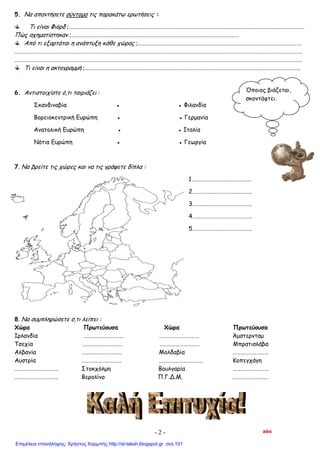 5. Να απαντήσετε σύντομα τις παρακάτω ερωτήσεις :
Τι είναι Φιόρδ ;……………………………………………………………………………………………………………………………………………………………
Πώς σχηματίστηκαν ;………………………………………………………………………………………………………………
Από τι εξαρτάται η ανάπτυξη κάθε χώρας ;……………………………………………………………………………………………………………
………………………………………………………………………………………………………………………………………………………………………………………………
………………………………………………………………………………………………………………………………………………………………………………………………
Τι είναι η ακτογραμμή ;………………………………………………………………………………………………………………………………………………
6. Αντιστοιχίστε ό,τι ταιριάζει :
Σκανδιναβία ● ● Φιλανδία
Βορειοκεντρική Ευρώπη ● ● Γερμανία
Ανατολική Ευρώπη ● ● Ιταλία
Νότια Ευρώπη ● ● Γεωργία
7. Να βρείτε τις χώρες και να τις γράψετε δίπλα :
1………………………………………
2………………………………………
3………………………………………
4………………………………………
5………………………………………
8. Να συμπληρώσετε ό,τι λείπει :
Χώρα Πρωτεύουσα Χώρα Πρωτεύουσα
Ιρλανδία ………………………… ………………………… Άμστερνταμ
Τσεχία ………………………… ………………………… Μπρατισλάβα
Αλβανία ………………………… Μολδαβία ………………………
Αυστρία ………………………… …………………………… Κοπεγχάγη
…………………………… Στοκχόλμη Βουλγαρία ………………………
…………………………… Βερολίνο Π.Γ.Δ.Μ. ………………………
Όποιος βιάζεται,
σκοντάφτει.
abo- 2 -
Επιμέλεια επανάληψης: Χρήστος Χαρμπής http://st-taksh.blogspot.gr σελ.101
 