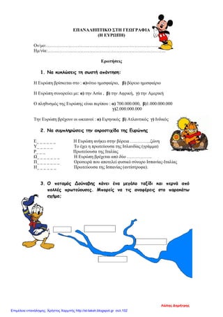ΕΠΑΝΑΛΗΠΤΙΚΟ ΣΤΗ ΓΕΩΓΡΑΦΙΑ
(Η ΕΥΡΩΠΗ)
Ον/μο:……………………………………………………………………..
Ημ/νία:…………………………………………………………………….
Ερωτήσεις
1. Να κυκλώσεις τη σωστή απάντηση:
Η Ευρώπη βρίσκεται στο : α)νότιο ημισφαίριο, β) βόρειο ημισφαίριο
Η Ευρώπη συνορεύει με: α) την Ασία , β) την Αφρική, γ) την Αμερική
Ο πληθυσμός της Ευρώπης είναι περίπου : α) 700.000.000, β)1.000.000.000
γ)2.000.000.000
Την Ευρώπη βρέχουν οι ωκεανοί : α) Ειρηνικός β) Ατλαντικός γ) Ινδικός
2. Να συμπληρώσεις την ακροστιχίδα της Ευρώπης
Ε_ _ _ _ _ _ Η Ευρώπη ανήκει στην βόρεια …………..ζώνη
Υ_ _ _ _ _ Το έχει η πρωτεύουσα της Ισλανδίας (γράμμα)
Ρ_ _ _ Πρωτεύουσα της Ιταλίας
Ω_ _ _ _ _ _ _ Η Ευρώπη βρέχεται από δύο ……………..
Π_ _ _ _ _ _ _ Οροσειρά που αποτελεί φυσικό σύνορο Ισπανίας-Ιταλίας
Η_ _ _ _ _ _ Πρωτεύουσα της Ισπανίας (αντίστροφα).
3. Ο ποταμός Δούναβης κάνει ένα μεγάλο ταξίδι και περνά από
πολλές πρωτεύουσες. Μπορείς να τις αναφέρεις στο παρακάτω
σχήμα;
Λώλης Δημήτρης
Επιμέλεια επανάληψης: Χρήστος Χαρμπής http://st-taksh.blogspot.gr σελ.102
 