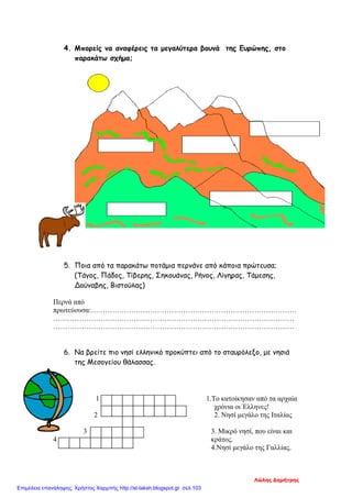 4. Μπορείς να αναφέρεις τα μεγαλύτερα βουνά της Ευρώπης, στο
παρακάτω σχήμα;
5. Ποια από τα παρακάτω ποτάμια περνάνε από κάποια πρώτευσα;
(Τάγος, Πάδος, Τίβερης, Σηκουάνας, Ρήνος, Λίγηρας, Τάμεσης,
Δούναβης, Βιστούλας)
Περνά από
πρωτεύουσα:……………………………………………………………………………
…………………………………………………………………………………………
…………………………………………………………………………………………
6. Να βρείτε πιο νησί ελληνικό προκύπτει από το σταυρόλεξο, με νησιά
της Μεσογείου θάλασσας.
1 1.Το κατοίκησαν από τα αρχαία
χρόνια οι Έλληνες!
2 2. Νησί μεγάλο της Ιταλίας
3 3. Μικρό νησί, που είναι και
4 κράτος.
4.Νησί μεγάλο της Γαλλίας.
Λώλης Δημήτρης
Επιμέλεια επανάληψης: Χρήστος Χαρμπής http://st-taksh.blogspot.gr σελ.103
 