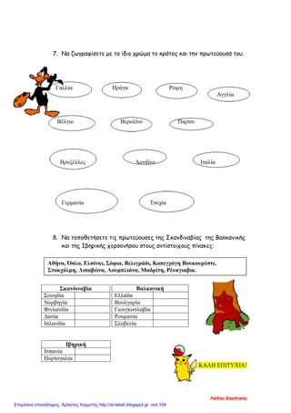 7. Να ζωγραφίσετε με το ίδιο χρώμα το κράτος και την πρωτεύουσά του.
Γαλλία Πράγα Ρώμη
Αγγλία
Βέλγιο Βερολίνο Παρίσι
Βρυξέλλες Λονδίνο Ιταλία
Γερμανία Τσεχία
8. Να τοποθετήσετε τις πρωτεύουσες της Σκανδιναβίας της Βαλκανικής
και της Ιβηρικής χερσονήσου στους αντίστοιχους πίνακες:
Βαλκανική
Ελλάδα
Βουλγαρία
Γιουγκοσλαβία
Ρουμανία
Σλοβενία
ΚΑΛΗ ΕΠΙΤΥΧΙΑ!
Σκανδιναβία
Σουηδία
Νορβηγία
Φινλανδία
Δανία
Ισλανδία
Ιβηρική
Ισπανία
Πορτογαλία
Αθήνα, Όσλο, Ελσίνκι, Σόφια, Βελιγράδι, Κοπεγχάγη Βουκουρέστι,
Στοκχόλμη, Λισαβώνα, Λουμπλιάνα, Μαδρίτη, Ρέυκγιαβικ.
Λώλης Δημήτρης
Επιμέλεια επανάληψης: Χρήστος Χαρμπής http://st-taksh.blogspot.gr σελ.104
 
