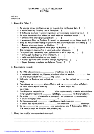 ΕΠΑΝΑΛΗΠΤΙΚΟ ΣΤΗ ΓΕΩΓΡΑΦΙΑ
ΕΥΡΩΠΗ
ΟΝΟΜΑ:
ΗΜΕΡ/ΝΙΑ:
1. Σωστό Σ ή Λάθος Λ ;
 Τα χερσαία σύνορα της Ευρώπης με την Αφρική είναι τα Ουράλια Όρη. [ ]
 Η πρωτεύουσα της Σουηδίας είναι η Στοκχόλμη. [ ]
 Ο άνθρωπος αλλοίωσε το φυσικό περιβάλλον με τις συνεχείς επεμβάσεις του.[ ]
 Το κλίμα που επικρατεί σε τόπους με μικρό υψόμετρο ονομάζεται ορεινό. [ ]
 Η Ελλάδα ανήκει στην Ιβηρική χερσόνησο. [ ]
 Η γεωγραφική θέση της Ευρώπης δεν ευνοεί την επικοινωνία της με άλλους λαούς. [ ]
 Ένας απ’ τους σπουδαιότερους εκπροσώπους του Διαφωτισμού ήταν ο Βολτέρος. { }
 Η Ισπανία είναι πρωτεύουσα της Μαδρίτης. { }
 Ο Αρκτικός ωκεανός βρέχει το νότιο τμήμα της Ευρώπης. [ ]
 Στο δευτερογενή τομέα ανήκει η παραγωγή φύλλων αλουμινίου. [ ]
 Οι περισσότερες ευρωπαϊκές λίμνες βρίσκονται στο νότιο τμήμα της. [ ]
 Η ακτογραμμή της Ευρώπης είναι εκτεταμένη. [ ]
 Η αψίδα του θριάμβου βρίσκεται στην Αγγλία. [ ]
 Η Αυστρία βρίσκεται στην ανατολική περιοχή της Ευρώπης. [ ]
 Η Μαύρη Θάλασσα ονομάζεται και Εύξεινος Πόντος. [ ]
2. Συμπληρώστε τα κενά:
 Το 1986 η Ισπανία και η …………………………… εντάχθηκαν στην Ε.Ο.Κ.
 Η βιομηχανική ανάπτυξη της Ευρώπης στηρίζεται τόσο στο πλούσιο ............... όσο
και στην εκμετάλλευση των ………………… της πόρων.
 Κάθε λαός της Ευρώπης μιλά τη δική του ………………… και έχει τα δικά του …………… και
έθιμα.
 Πρωτεύουσα της …………………… είναι η Πράγα, ενώ της …………………… είναι η Μαδρίτη.
 Το ‘Όσλο είναι η πρωτεύουσα της ……………………… η οποία ανήκει στη ………………………
χερσόνησο.
 Στην Ευρώπη η επικρατέστερη …………………… είναι ο χριστιανισμός, ο οποίος παρουσιάζεται
σε τρία μεγάλα διαφορετικά ………………… :ορθόδοξοι, ……………………… και διαμαρτυρόμενοι.
 Τα μεγάλα ………………… εξυπηρετούν τις μεταφορές, το εμπόριο και τις συγκοινωνίες.
 Η Ελλάδα εντάχθηκε στην ………………………………… το …………………..
 Τη ζώνη ηπειρωτικού …………………… επηρεάζουν οι ξηροί άνεμοι της …………….
 Η Σερβία έχει πρωτεύουσα το ………………………… και ανήκει στη ……………………… χερσόνησο.
 Με τη …………………… του ……………………. , που υπογράφτηκε στις 7 Φεβρουαρίου 1992, η
ΕΟΚ αλλάζει όνομα και διευρύνει τους στόχους της.
3. Ποιες είναι οι ρίζες του ευρωπαϊκού πολιτισμού;
………………………………………………………………………………………………………………………………………………………………………………
………………………………………………………......................................................................
Δέσποινα Σωτηριάδου
Επιμέλεια επανάληψης: Χρήστος Χαρμπής http://st-taksh.blogspot.gr σελ.105
 