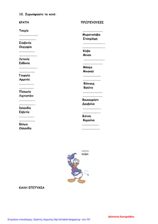 10. Συμπληρώστε τα κενά:
ΚΡΑΤΗ ΠΡΩΤΕΥΟΥΣΕΣ
Τσεχία …………………………
………………………. Μπρατισλάβα
……………………. Στοκχόλμη
Σλοβενία …………………………..
Ουγγαρία …………………………….
…………………… Κίεβο
…………………….. Μινσκ
Λετονία ………………………….
Εσθονία …………………………
…………………….. Μόσχα
…………………… Μπακού
Γεωργία ………………………
Αρμενία ………………………
…………………. Βίλνιους
…………………. Βαλέτα
Πολωνία …………………………
Λιχτεστάιν …………………………
………………….. Βουκουρέστι
………………….. Δουβλίνο
Ισλανδία ……………………..
Ελβετία ……………………..
…………………. Βιέννη
…………………… Βερολίνο
Βέλγιο …………………….
Ολλανδία ………………………
ΚΑΛΗ ΕΠΙΤΥΧΙΑ
Δέσποινα Σωτηριάδου
Επιμέλεια επανάληψης: Χρήστος Χαρμπής http://st-taksh.blogspot.gr σελ.107
 