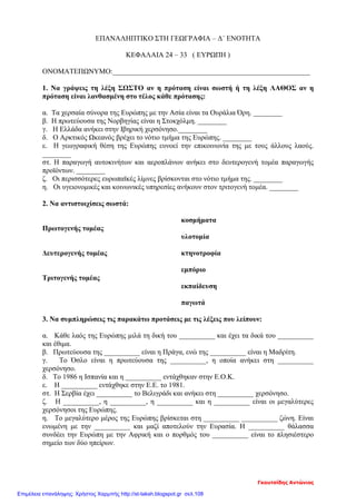 ΕΠΑΝΑΛΗΠΤΙΚΟ ΣΤΗ ΓΕΩΓΡΑΦΙΑ – Δ΄ ΕΝΟΤΗΤΑ
ΚΕΦΑΛΑΙΑ 24 – 33 ( ΕΥΡΩΠΗ )
ΟΝΟΜΑΤΕΠΩΝΥΜΟ:_______________________________________________________
1. Να γράψεις τη λέξη ΣΩΣΤΟ αν η πρόταση είναι σωστή ή τη λέξη ΛΑΘΟΣ αν η
πρόταση είναι λανθασμένη στο τέλος κάθε πρότασης:
α. Τα χερσαία σύνορα της Ευρώπης με την Ασία είναι τα Ουράλια Όρη. ________
β. Η πρωτεύουσα της Νορβηγίας είναι η Στοκχόλμη. ________
γ. Η Ελλάδα ανήκει στην Ιβηρική χερσόνησο.________
δ. Ο Αρκτικός Ωκεανός βρέχει το νότιο τμήμα της Ευρώπης. ________
ε. Η γεωγραφική θέση της Ευρώπης ευνοεί την επικοινωνία της με τους άλλους λαούς.
________
στ. Η παραγωγή αυτοκινήτων και αεροπλάνων ανήκει στο δευτερογενή τομέα παραγωγής
προϊόντων. ________
ζ. Οι περισσότερες ευρωπαϊκές λίμνες βρίσκονται στο νότιο τμήμα της. ________
η. Οι υγειονομικές και κοινωνικές υπηρεσίες ανήκουν στον τριτογενή τομέα. ________
2. Να αντιστοιχίσεις σωστά:
κοσμήματα
Πρωτογενής τομέας
υλοτομία
Δευτερογενής τομέας κτηνοτροφία
εμπόριο
Τριτογενής τομέας
εκπαίδευση
παγωτά
3. Να συμπληρώσεις τις παρακάτω προτάσεις με τις λέξεις που λείπουν:
α. Κάθε λαός της Ευρώπης μιλά τη δική του __________ και έχει τα δικά του __________
και έθιμα.
β. Πρωτεύουσα της __________ είναι η Πράγα, ενώ της __________ είναι η Μαδρίτη.
γ. Το Όσλο είναι η πρωτεύουσα της __________, η οποία ανήκει στη __________
χερσόνησο.
δ. Το 1986 η Ισπανία και η __________ εντάχθηκαν στην Ε.Ο.Κ.
ε. Η __________ εντάχθηκε στην Ε.Ε. το 1981.
στ. Η Σερβία έχει __________ το Βελιγράδι και ανήκει στη __________ χερσόνησο.
ζ. Η __________, η __________, η __________ και η __________ είναι οι μεγαλύτερες
χερσόνησοι της Ευρώπης.
η. Το μεγαλύτερο μέρος της Ευρώπης βρίσκεται στη __________ __________ ζώνη. Είναι
ενωμένη με την __________ και μαζί αποτελούν την Ευρασία. Η __________ θάλασσα
συνδέει την Ευρώπη με την Αφρική και ο πορθμός του __________ είναι το πλησιέστερο
σημείο των δύο ηπείρων.
Γκουτσίδης Αντώνιος
Επιμέλεια επανάληψης: Χρήστος Χαρμπής http://st-taksh.blogspot.gr σελ.108
 