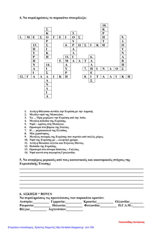 4. Να συμπληρώσεις το παρακάτω σταυρόλεξο:
10.
2. Κ
Κ 3. Ρ
1. Μ Ε Σ Ο Γ Ε Ι Ο Σ Η 9.
Ρ Υ Τ Δ
13. Σ 4. Ρ Ω Σ Ι Κ Η Ο
Π Ι Α Υ
Υ Κ Λ Ν
Ρ Η 11. Ι 6. Α
Η 5. Μ Α Λ Τ Α Β
Ν 14. Α Λ Η
Α Ι Υ 7. Π Ι Ν Δ Ο Σ
Ι Σ Ρ Ε
12. Γ Α Λ Λ Ι Κ Η 8. Ι Τ Α Λ Ι Κ Η
Α Σ
Ν
Δ
Ι
Α
1. Αυτή η Θάλασσα συνδέει την Ευρώπη με την Αφρική.
2. Μεγάλο νησί της Μεσογείου.
3. Τα … Όρη χωρίζουν την Ευρώπη από την Ασία.
4. Μεγάλη πεδιάδα της Ευρώπης.
5. Νησί – κράτος στη Μεσόγειο.
6. Οροσειρά στα βόρεια της Ιταλίας.
7. Η … ραχοκοκαλιά της Ελλάδας.
8. Μία χερσόνησος.
9. Μεγάλος ποταμός της Ευρώπης που περνάει από πολλές χώρες.
10. Νησί της Ευρώπης με …ελληνικό χρώμα.
11. Αυτή η θάλασσα λέγεται και Εύξεινος Πόντος.
12. Πεδιάδα της Ευρώπης.
13. Οροσειρά στα σύνορα Ισπανίας – Γαλλίας.
14. Νησί κοντά στη παγωμένη Γροιλανδία.
5. Να αναφέρεις μερικούς από τους κοινωνικούς και οικονομικούς στόχους της
Ευρωπαϊκής Ένωσης:
___________________________________________________________________________
___________________________________________________________________________
___________________________________________________________________________
___________________________________________________________________________
___________________________________________________________________________
___________________________________________________________________________
6. ΑΣΚΗΣΗ * ΒΟΝUS
Να συμπληρώσεις τις πρωτεύουσες των παρακάτω κρατών:
Αυστρία:__________ Γερμανία:__________ Κροατία:__________ Ολλανδία:________
Ρουμανία:__________ Πολωνία:__________ Φινλανδία:__________ Π.Γ.Δ.Μ.:_______
Βέλγιο:__________ Λιχτενστάιν:__________
Γκουτσίδης Αντώνιος
Επιμέλεια επανάληψης: Χρήστος Χαρμπής http://st-taksh.blogspot.gr σελ.109
 