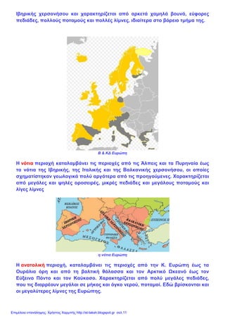 Ιβηρικής χερσονήσου και χαρακτηρίζεται από αρκετά χαμηλά βουνά, εύφορες
πεδιάδες, πολλούς ποταμούς και πολλές λίμνες, ιδιαίτερα στο βόρειο τμήμα της.
Β & ΚΔ Ευρώπη
Η νότια περιοχή καταλαμβάνει τις περιοχές από τις Άλπεις και τα Πυρηναία έως
τα νότια της Ιβηρικής, της Ιταλικής και της Βαλκανικής χερσονήσου, οι οποίες
σχηματίστηκαν γεωλογικά πολύ αργότερα από τις προηγούμενες. Χαρακτηρίζεται
από μεγάλες και ψηλές οροσειρές, μικρές πεδιάδες και μεγάλους ποταμούς και
λίγες λίμνες
η νότια Ευρώπη
Η ανατολική περιοχή, καταλαμβάνει τις περιοχές από την Κ. Ευρώπη έως τα
Ουράλια όρη και από τη βαλτική θάλασσα και τον Αρκτικό Ωκεανό έως τον
Εύξεινο Πόντο και τον Καύκασο. Χαρακτηρίζεται από πολύ μεγάλες πεδιάδες,
που τις διαρρέουν μεγάλοι σε μήκος και όγκο νερού, ποταμοί. Εδώ βρίσκονται και
οι μεγαλύτερες λίμνες της Ευρώπης.
Επιμέλεια επανάληψης: Χρήστος Χαρμπής http://st-taksh.blogspot.gr σελ.11
 