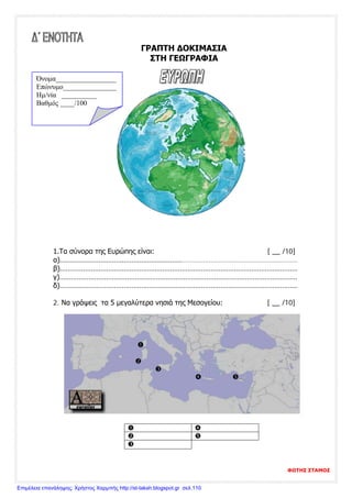 ΓΡΑΠΤΗ ΔΟΚΙΜΑΣΙΑ
ΣΤΗ ΓΕΩΓΡΑΦΙΑ
1.Τα σύνορα της Ευρώπης είναι: [ __ /10]
α)……………………………………………………………………………………………………………
β)……………………………………………………………………………………………………………
γ)……………………………………………………………………………………………………………
δ)……………………………………………………………………………………………………………
2. Να γράψεις τα 5 μεγαλύτερα νησιά της Μεσογείου: [ __ /10]



 
 
 

Όνομα_________________
Επώνυμο_______________
Hμ/νία __________
Βαθμός ____/100
ΦΩΤΗΣ ΣΤΑΜΟΣ
Επιμέλεια επανάληψης: Χρήστος Χαρμπής http://st-taksh.blogspot.gr σελ.110
 