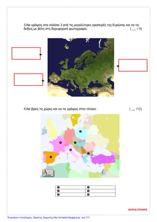 3.Να γράψεις στα πλαίσια 3 από τις μεγαλύτερες οροσειρές της Ευρώπης και να τις
δείξεις με βέλη στη δορυφορική φωτογραφία: [ __ / 9]
4.Να βρεις τις χώρες και να τις γράψεις στον πίνακα : [ __ /12]

 



 
 
 
ΦΩΤΗΣ ΣΤΑΜΟΣ
Επιμέλεια επανάληψης: Χρήστος Χαρμπής http://st-taksh.blogspot.gr σελ.111
 