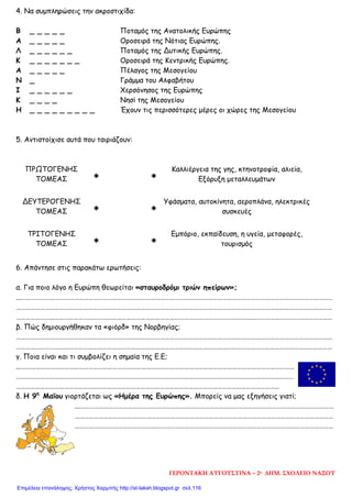 4. Να συμπληρώσεις την ακροστιχίδα:
5. Αντιστοίχισε αυτά που ταιριάζουν:
ΠΡΩΤΟΓΕΝΗΣ
ΤΟΜΕΑΣ ∗ ∗
Καλλιέργεια της γης, κτηνοτροφία, αλιεία,
Εξόρυξη μεταλλευμάτων
ΔΕΥΤΕΡΟΓΕΝΗΣ
ΤΟΜΕΑΣ ∗ ∗
Υφάσματα, αυτοκίνητα, αεροπλάνα, ηλεκτρικές
συσκευές
ΤΡΙΤΟΓΕΝΗΣ
ΤΟΜΕΑΣ ∗ ∗
Εμπόριο, εκπαίδευση, η υγεία, μεταφορές,
τουρισμός
6. Απάντησε στις παρακάτω ερωτήσεις:
α. Για ποιο λόγο η Ευρώπη θεωρείται «σταυροδρόμι τριών ηπείρων»;
...……………………………………………………………………………………………………………………………………………………………………………
………………………………………………………………………………………………………………………………………………………………………………
………………………………………………………………………………………………………………………………………………………………………………
β. Πώς δημιουργήθηκαν τα «φιόρδ» της Νορβηγίας;
………………………………………………………………………………………………………………………………………………………………………………
………………………………………………………………………………………………………………………………………………………………………………
γ. Ποια είναι και τι συμβολίζει η σημαία της Ε.Ε;
...………………………………………………………………………………………………………………………………………………………
…………………………………………………………………………………………………………………………………………………………
…………………………………………………………………………………………………………………………………………………
δ. Η 9η
Μαΐου γιορτάζεται ως «Ημέρα της Ευρώπης». Μπορείς να μας εξηγήσεις γιατί;
...……………………………………………………………………………………………………………………………………………
………………………………………………………………………………………………………………………………………………
………………………………………………………………………………………………………………………………………………
Β _ _ _ _ _ Ποταμός της Ανατολικής Ευρώπης
Α _ _ _ _ _ Οροσειρά της Νότιας Ευρώπης.
Λ _ _ _ _ _ _ Ποταμός της Δυτικής Ευρώπης.
Κ _ _ _ _ _ _ _ Οροσειρά της Κεντρικής Ευρώπης.
Α _ _ _ _ _ Πέλαγος της Μεσογείου
Ν _ Γράμμα του Αλφαβήτου
Ι _ _ _ _ _ _ Χερσόνησος της Ευρώπης
Κ _ _ _ _ Νησί της Μεσογείου
Η _ _ _ _ _ _ _ _ _ Έχουν τις περισσότερες μέρες οι χώρες της Μεσογείου
ΓΕΡΟΝΤΑΚΗ ΑΥΓΟΥΣΤΙΝΑ – 2ο ΔΗΜ. ΣΧΟΛΕΙΟ ΝΑΞΟΥ
Επιμέλεια επανάληψης: Χρήστος Χαρμπής http://st-taksh.blogspot.gr σελ.116
 