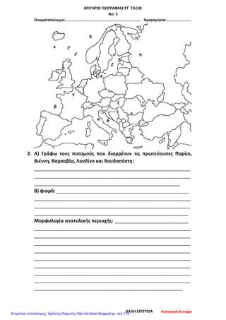 ΚΡΙΤΗΡΙΟ ΓΕΩΓΡΑΦΙΑΣ ΣΤ΄ ΤΑΞΗΣ
Νο: 5
Ονοματεπώνυμο:.................................................................... Ημερομηνία:......................
2. Α) Γράφω τους ποταμούς που διαρρέουν τις πρωτεύουσες Παρίσι,
Βιέννη, Βαρσοβία, Λονδίνο και Βουδαπέστη:
___________________________________________________________
___________________________________________________________
_______________________________________________________
Β) φιορδ: __________________________________________________
___________________________________________________________
___________________________________________________________
__________________________________________________________
Μορφολογία ανατολικής περιοχής: ____________________________
___________________________________________________________
___________________________________________________________
___________________________________________________________
___________________________________________________________
___________________________________________________________
___________________________________________________________
___________________________________________________________
___________________________________________________________
________________________________________________________
ΚΑΛΗ ΕΠΙΤΥΧΙΑ Καλογερά Ευτυχία
Επιμέλεια επανάληψης: Χρήστος Χαρμπής http://st-taksh.blogspot.gr σελ.119
 