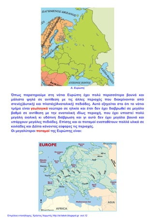 Α. Ευρώπη
Όπως παρατηρούμε στη νότια Ευρώπη έχει πολύ περισσότερα βουνά και
μάλιστα ψηλά σε αντίθεση με τις άλλες περιοχές που διακρίνονται από
στενές(Δυτική) και πλατιές(Ανατολική) πεδιάδες. Αυτό εξηγείται στο ότι το νότιο
τμήμα είναι γεωλογικά νεώτερο σε ηλικία και έτσι δεν έχει διαβρωθεί σε μεγάλο
βαθμό σε αντίθεση με την ανατολική ιδίως περιοχή, που έχει υποστεί πολύ
μεγάλη αιολική κι υδάτινη διάβρωση και γι αυτό δεν έχει μεγάλα βουνά και
υπάρχουν μεγάλες πεδιάδες. Επίσης και οι ποταμοί εναποθέτουν πολλά υλικά σε
κοιλάδες και Δέλτα κάνοντας εύφορες τις περιοχές.
Οι μεγαλύτεροι ποταμοί της Ευρώπης είναι:
Επιμέλεια επανάληψης: Χρήστος Χαρμπής http://st-taksh.blogspot.gr σελ.12
 