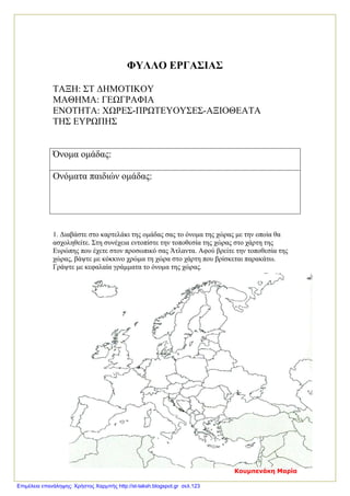 ΦΥΛΛΟ ΕΡΓΑΣΙΑΣ
ΤΑΞΗ: ΣΤ ΔΗΜΟΤΙΚΟΥ
ΜΑΘΗΜΑ: ΓΕΩΓΡΑΦΙΑ
ΕΝΟΤΗΤΑ: ΧΩΡΕΣ-ΠΡΩΤΕΥΟΥΣΕΣ-ΑΞΙΟΘΕΑΤΑ
ΤΗΣ ΕΥΡΩΠΗΣ
Όνομα ομάδας:
Ονόματα παιδιών ομάδας:
1. Διαβάστε στο καρτελάκι της ομάδας σας το όνομα της χώρας με την οποία θα
ασχοληθείτε. Στη συνέχεια εντοπίστε την τοποθεσία της χώρας στο χάρτη της
Ευρώπης που έχετε στον προσωπικό σας Άτλαντα. Αφού βρείτε την τοποθεσία της
χώρας, βάψτε με κόκκινο χρώμα τη χώρα στο χάρτη που βρίσκεται παρακάτω.
Γράψτε με κεφαλαία γράμματα το όνομα της χώρας.
Κουμπενάκη Μαρία
Επιμέλεια επανάληψης: Χρήστος Χαρμπής http://st-taksh.blogspot.gr σελ.123
 