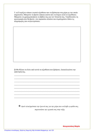 5. α) Γνωρίζετε κάποιο γνωστό αξιοθέατο που να βρίσκεται στη χώρα με την οποία
ασχολείστε; Μπορείτε να βρείτε κάποια εικόνα που να δείχνει αυτό το αξιοθέατο;
Μπορείτε να χρησιμοποιήσετε το βιβλίο σας και τον Άτλαντά σας. Τοποθετείστε τη
φωτογραφία που θα βρείτε στο παρακάτω πλαίσιο και συμπληρώστε δίπλα τις
πληροφορίες που συγκεντρώσατε.
β) Θα θέλατε να δείτε από κοντά τα αξιοθέατα που βρήκατε; Δικαιολογείστε την
απάντησή σας.
_____________________________________________________________________
_____________________________________________________________________
_____________________________________________________________________
_____________________________________________________________________
_____________________________________________________________________
_____________________________________________________________________
_____________________________________________________________________
_____________________________________________________________________
Αφού ολοκληρώσατε την έρευνά σας για την χώρα που ανέλαβε η ομάδα σας,
παρουσιάστε την εργασία σας στην τάξη.
Κουμπενάκη Μαρία
Επιμέλεια επανάληψης: Χρήστος Χαρμπής http://st-taksh.blogspot.gr σελ.125
 