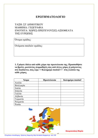 ΕΡΩΤΗΜΑΤΟΛΟΓΙΟ
ΤΑΞΗ: ΣΤ ΔΗΜΟΤΙΚΟΥ
ΜΑΘΗΜΑ: ΓΕΩΓΡΑΦΙΑ
ΕΝΟΤΗΤΑ: ΧΩΡΕΣ-ΠΡΩΤΕΥΟΥΣΕΣ-ΑΞΙΟΘΕΑΤΑ
ΤΗΣ ΕΥΡΩΠΗΣ
Όνομα ομάδας:
Ονόματα παιδιών ομάδας:
1. Γράψτε δίπλα από κάθε χώρα την πρωτεύουσα της. Προσπαθήστε
να βρείτε, ρωτώντας συμμαθητές σας από άλλες χώρες ή ψάχνοντας
στο διαδίκτυο, πώς λέμε <<Καλημέρα παιδιά!>> στη γλώσσα της
κάθε χώρας.
Χώρα Πρωτεύουσα Καλημέρα παιδιά!
Αγγλία
Βουλγαρία
Ιταλία
Ισπανία
Γαλλία
Αλβανία
Γερμανία
Ρουμανία
Ρωσία
Κουμπενάκη Μαρία
Επιμέλεια επανάληψης: Χρήστος Χαρμπής http://st-taksh.blogspot.gr σελ.126
 