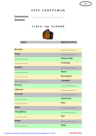 Τ Ε Σ Τ Γ Ε Ω Γ Ρ Α Φ Ι ΑΣ
Ονοματεπώνυμο: __________________________________
Ημερομηνία:
Τ Α Ξ Ι Δ Ι στην Ε Υ Ρ Ω Π Η
ΧΩΡΑ ΠΡΩΤΕΥΟΥΣΑ
Φιλανδία ________________
Τσεχία ________________
______________ Μπρατισλάβα
______________ Στοκχόλμη
Σλοβενία ________________
______________ Πράγα
______________ Βουκουρέστι
______________ Λισσαβόνα
Πολωνία ________________
Λιθουανία ________________
Ουγγαρία ________________
_____________ Άμστερνταμ
_____________ Όσλο
Μάλτα ________________
Λουξεμβούργο ________________
_____________ Ρίγα
Κύπρος ________________
_____________ Ρώμη
ΣΤ
Κεσκιλίδου ΜάχηΕπιμέλεια επανάληψης: Χρήστος Χαρμπής http://st-taksh.blogspot.gr σελ.129
 
