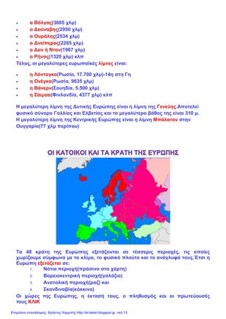 • ο Βόλγας(3685 χλμ)
• ο Δούναβης(2950 χλμ)
• ο Ουράλης(2534 χλμ)
• ο Δνείπερος(2285 χλμ)
• ο Δον ή Ντον(1967 χλμ)
• ο Ρήνος(1320 χλμ) κλπ
Τέλος, οι μεγαλύτερες ευρωπαϊκές λίμνες είναι:
• η Λάντογκα(Ρωσία, 17.700 χλμ)-14η στη Γη
• η Ονέγκα(Ρωσία, 9635 χλμ)
• η Βάνερν(Σουηδία, 5.500 χλμ)
• η Σάιμαα(Φινλανδία, 4377 χλμ) κλπ
Η μεγαλύτερη λίμνη της Δυτικής Ευρώπης είναι η λίμνη της Γενεύης.Αποτελεί
φυσικό σύνορο Γαλλίας και Ελβετίας και το μεγαλύτερο βάθος της είναι 310 μ.
Η μεγαλύτερη λίμνη της Κεντρικής Ευρώπης είναι η λίμνη Μπάλατον στην
Ουγγαρία(77 χλμ περίπου)
Τα 48 κράτη της Ευρώπης εξετάζονται σε τέσσερις περιοχές, τις οποίες
χωρίζουμε σύμφωνα με το κλίμα, το φυσικό πλούτο και το ανάγλυφό τους.Έτσι η
Ευρώπη εξετάζεται σε:
1. Νότια περιοχή(πράσινο στο χάρτη)
2. Βορειοκεντρική περιοχή(γαλάζιο)
3. Ανατολική περιοχή(ροζ) και
4. Σκανδιναβία(κόκκινο)
Οι χώρες της Ευρώπης, η έκτασή τους, ο πληθυσμός και οι πρωτεύουσές
τους ΚΛΙΚ
Επιμέλεια επανάληψης: Χρήστος Χαρμπής http://st-taksh.blogspot.gr σελ.13
 