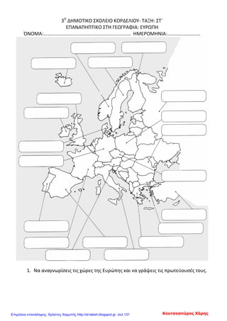 3Ο
ΔΗΜΟΤΙΚΟ ΣΧΟΛΕΙΟ ΚΟΡΔΕΛΙΟΥ- ΤΑΞΗ: ΣΤ΄
ΕΠΑΝΑΠΗΠΤΙΚΟ ΣΤΗ ΓΕΩΓΡΑΦΙΑ: ΕΥΡΩΠΗ
ΌΝΟΜΑ:…………………………………………………………….. ΗΜΕΡΟΜΗΝΙΑ:………………………
1. Να αναγνωρίσεις τις χώρες της Ευρώπης και να γράψεις τις πρωτεύουσές τους.
Κουτσοσπύρος ΧάρηςΕπιμέλεια επανάληψης: Χρήστος Χαρμπής http://st-taksh.blogspot.gr σελ.131
 