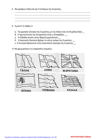 2. Να γράψεις 4 βουνά και 4 ποτάμια της Ευρώπης.
……………………………………………………………………………………………………………………………
……………………………………………………………………………………………………………………………
……………………………………………………………………………………………………………………………
……………………………………………………………………………………………………………………………
3. Σωστό Σ ή Λάθος Λ
α. Τα χερσαία σύνορα της Ευρώπης με την Ασία είναι τα Ουράλια Όρη. _
β. Η πρωτεύουσα της Ουκρανίας είναι η Στοκχόλμη. __
γ. Η Ελλάδα ανήκει στην Ιβηρική χερσόνησο.__
δ. Ο Αρκτικός Ωκεανός βρέχει το νότιο τμήμα της Ευρώπης. __
ε. Η Αυστρία βρίσκεται στην ανατολική περιοχή της Ευρώπης __
4. Να χρωματίσεις τις παρακάτω σημαίες:
Κουτσοσπύρος ΧάρηςΕπιμέλεια επανάληψης: Χρήστος Χαρμπής http://st-taksh.blogspot.gr σελ.132
 