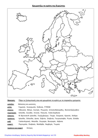 Χρωματίζω τα κράτη της Ευρώπης
Άσκηση: Πάρε τις ξυλομπογιές σου και χρωμάτισε τα κράτη με τα παρακάτω χρώματα:
γαλάζιο: θάλασσες και ωκεανούς
μπλε: Γερμανία, Λευκορωσία, Εσθονία, FYROM
κίτρινο: Λιθουανία, Βέλγιο, Αυστρία, Ρουμανία, Ισπανία-Βαλεαρίδες, Βοσνία-Ερζεγοβίνη
πορτοκαλί: Ισλανδία, Σουηδία, Λετονία, Πολωνία, Ιταλία-Σαρδηνία
κόκκινο: Μ. Βρετανία-Ν. Ιρλανδία, Λουξεμβούργο, Τσεχία, Ουκρανία, Κροατία, Ανδόρα
πράσινο: Ιρλανδία, Ολλανδία, Δανία, Ελβετία, Σλοβενία, Γιουγκοσλαβία, Ρωσία, Ελλάδα
μοβ: Γαλλία-Κορσική, Φιλανδία, Ουγγαρία, Βουλγαρία, Αλβανία
καφετί: Πορτογαλία, Σλοβακία, Μολδαβία, Νορβηγία, Τουρκία
πράσινο και καφετί: Κύπρος
Παρθενιάδης ΒασίληςΕπιμέλεια επανάληψης: Χρήστος Χαρμπής http://st-taksh.blogspot.gr σελ.133
 