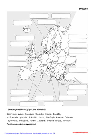 Ευρώπη
Γράψε τις παρακάτω χώρες στα κουτάκια:
Βουλγαρία, Δανία, Γερμανία, Φιλανδία, Γαλλία, Ελλάδα,
Μ. Βρετανία, Ιρλανδία, Ισλανδία, Ιταλία, Νορβηγία, Αυστρία, Πολωνία,
Πορτογαλία, Ρουμανία, Ρωσία, Σουηδία, Ισπανία, Τσεχία, Τουρκία
Ποιες άλλα κράτη αναγνωρίζεις;
Παρθενιάδης Βασίλης
Επιμέλεια επανάληψης: Χρήστος Χαρμπής http://st-taksh.blogspot.gr σελ.134
 