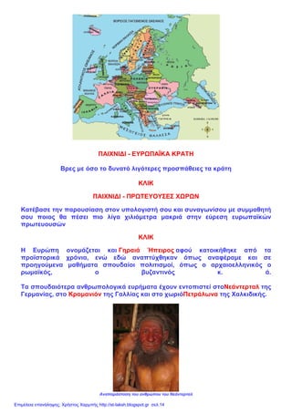 ΠΑΙΧΝΙΔΙ - ΕΥΡΩΠΑΪΚΑ ΚΡΑΤΗ
Βρες με όσο το δυνατό λιγότερες προσπάθειες τα κράτη
ΚΛΙΚ
ΠΑΙΧΝΙΔΙ - ΠΡΩΤΕΥΟΥΣΕΣ ΧΩΡΩΝ
Κατέβασε την παρουσίαση στον υπολογιστή σου και συναγωνίσου με συμμαθητή
σου ποιος θα πέσει πιο λίγα χιλιόμετρα μακριά στην εύρεση ευρωπαϊκών
πρωτευουσών
ΚΛΙΚ
Η Ευρώπη ονομάζεται και Γηραιά Ήπειρος αφού κατοικήθηκε από τα
προϊστορικά χρόνια, ενώ εδώ αναπτύχθηκαν όπως αναφέραμε και σε
προηγούμενα μαθήματα σπουδαίοι πολιτισμοί, όπως ο αρχαιοελληνικός ο
ρωμαϊκός, ο βυζαντινός κ. ά.
Τα σπουδαιότερα ανθρωπολογικά ευρήματα έχουν εντοπιστεί στοΝεάντερταλ της
Γερμανίας, στο Κρομανιόν της Γαλλίας και στο χωριόΠετράλωνα της Χαλκιδικής.
Αναπαράσταση του ανθρώπου του Νεάντερταλ
Επιμέλεια επανάληψης: Χρήστος Χαρμπής http://st-taksh.blogspot.gr σελ.14
 