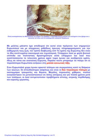 Πιστή αναπαράσταση του Μαυσωλείου του χώρου που βρέθηκε ο Αρχάνθρωπος(το κρανίο του κολλημένο στον βράχο και ο
σκελετός του κάτω από το σταλαγμιτικό υλικό)στα Πετράλωνα
Με μελέτες μάλιστα έχει αποδειχτεί ότι αυτοί είναι πρόγονοι των σημερινών
Ευρωπαίων και με σύγχρονες μεθόδους έρευνας πληροφορούμαστε για την
καθημερινή τους ζωή, τον τρόπο διαβίωσης κλπ Τα κράτη της Ευρώπης δεν είναι
το ίδιο ανεπτυγμένα οικονομικά και τεχνολογικά. Υπάρχουν λαοί με ψηλό βιοτικό
επίπεδο και πολιτιστική δραστηριότητα αλλά υπάρχουν και λαοί που
αναπτύσσονται τα τελευταία χρόνια αφού τώρα έγιναν και ανεξάρτητα κράτη,
ιδίως σε νότια και ανατολική Ευρώπη. Παρόλα ταύτα μπορούμε να πούμε ότι οι
περισσότεροι Ευρωπαίοι ανήκουν στη μεσαία κοινωνική τάξη.
Στον Ευρωπαϊκό χώρο έγιναν αρκετοί πόλεμοι και συγκρούσεις κατά τη διάρκεια
των αιώνων. Οι σπουδαιότεροι ασφαλώς και είναι οι δύο παγκόσμιοι πόλεμοι με
εκατομμύρια τραυματίες και θύματα. Μεγάλες περιουσίες χάθηκαν, πολλοί
αναγκάστηκαν να μεταναστεύσουν σε άλλες ηπείρους και για πολλά χρόνια μετά
των πολέμων, οι λαοί αντιμετώπισαν προβλήματα σίτισης, ιατρικής περίθαλψης
και εύρεσης εργασίας.
Επιμέλεια επανάληψης: Χρήστος Χαρμπής http://st-taksh.blogspot.gr σελ.15
 