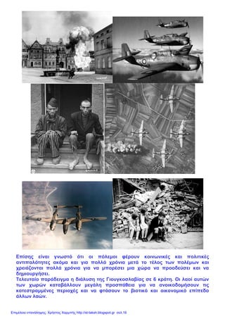 Επίσης είναι γνωστό ότι οι πόλεμοι φέρουν κοινωνικές και πολιτικές
αντιπαλότητες ακόμα και για πολλά χρόνια μετά το τέλος των πολέμων και
χρειάζονται πολλά χρόνια για να μπορέσει μια χώρα να προοδεύσει και να
δημιουργήσει.
Τελευταίο παράδειγμα η διάλυση της Γιουγκοσλαβίας σε 6 κράτη. Οι λαοί αυτών
των χωρών καταβάλλουν μεγάλη προσπάθεια για να ανοικοδομήσουν τις
κατεστραμμένες περιοχές και να φτάσουν το βιοτικό και οικονομικό επίπεδο
άλλων λαών.
Επιμέλεια επανάληψης: Χρήστος Χαρμπής http://st-taksh.blogspot.gr σελ.16
 