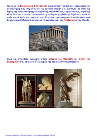 Τέλος με τη Βιομηχανική Επανάσταση σημειώθηκαν σπουδαίες εφευρέσεις και
ανακαλύψεις που σήμαιναν και τη ραγδαία εξέλιξη και ανάπτυξη σε πολλούς
τομείς της ανθρωπότητας( οικονομικούς, πολιτιστικούς, τεχνολογικούς, ιατρικούς
κλπ) Έτσι στο πέρασμα των αιώνων έχουν δημιουργηθεί στην Ευρώπη σπουδαία
πολιτισμικά έργα και μνημεία που δείχνουν την πνευματική καλλιέργεια των
Ευρωπαίων. Ενδεικτικά μπορούμε να αναφέρουμε : τον Παρθενώνα στην Ελλάδα
αλλά και σπουδαία αγάλματα όπως ο Ερμής του Πραξιτέλη και η Νίκη της
Σαμοθράκης που βρίσκεται στο Λούβρο της αρχαιοελληνικής περιόδου
Επιμέλεια επανάληψης: Χρήστος Χαρμπής http://st-taksh.blogspot.gr σελ.18
 