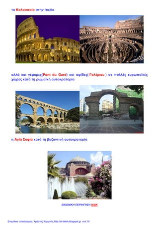 το Κολοσσαίο στην Ιταλία
αλλά και γέφυρες(Pont du Gard) και αψίδες( Γαλέριου ) σε πολλές ευρωπαϊκές
χώρες κατά τη ρωμαϊκή αυτοκρατορία
η Αγία Σοφία κατά τη βυζαντινή αυτοκρατορία
ΕΙΚΟΝΙΚΗ ΠΕΡΙΗΓΗΣΗ ΚΛΙΚ
Επιμέλεια επανάληψης: Χρήστος Χαρμπής http://st-taksh.blogspot.gr σελ.19
 
