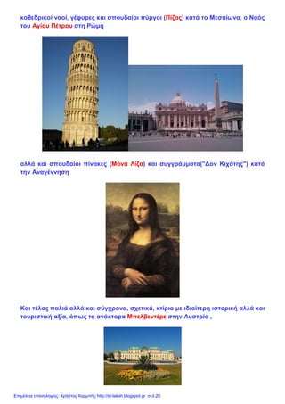 καθεδρικοί ναοί, γέφυρες και σπουδαίοι πύργοι (Πίζας) κατά το Μεσαίωνα, ο Ναός
του Αγίου Πέτρου στη Ρώμη
αλλά και σπουδαίοι πίνακες (Μόνα Λίζα) και συγγράμματα("Δον Κιχότης") κατά
την Αναγέννηση
Και τέλος παλιά αλλά και σύγχρονα, σχετικά, κτίρια με ιδιαίτερη ιστορική αλλά και
τουριστική αξία, όπως τα ανάκτορα Μπελβεντέρε στην Αυστρία ,
Επιμέλεια επανάληψης: Χρήστος Χαρμπής http://st-taksh.blogspot.gr σελ.20
 