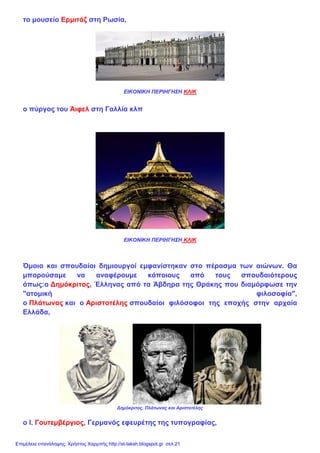 το μουσείο Ερμιτάζ στη Ρωσία,
ΕΙΚΟΝΙΚΗ ΠΕΡΙΗΓΗΣΗ ΚΛΙΚ
ο πύργος του Άιφελ στη Γαλλία κλπ
ΕΙΚΟΝΙΚΗ ΠΕΡΙΗΓΗΣΗ ΚΛΙΚ
Όμοια και σπουδαίοι δημιουργοί εμφανίστηκαν στο πέρασμα των αιώνων. Θα
μπορούσαμε να αναφέρουμε κάποιους από τους σπουδαιότερους
όπως:ο Δημόκριτος, Έλληνας από τα Άβδηρα της Θράκης που διαμόρφωσε την
"ατομική φιλοσοφία",
ο Πλάτωνας και ο Αριστοτέλης σπουδαίοι φιλόσοφοι της εποχής στην αρχαία
Ελλάδα,
Δημόκριτος, Πλάτωνας και Αριστοτέλης
ο Ι. Γουτεμβέργιος, Γερμανός εφευρέτης της τυπογραφίας,
Επιμέλεια επανάληψης: Χρήστος Χαρμπής http://st-taksh.blogspot.gr σελ.21
 