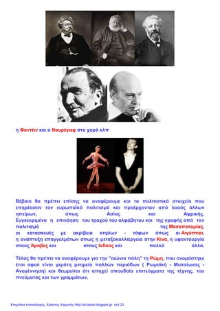 η Φοντέιν και ο Νουρέγιεφ στο χορό κλπ
Βέβαια θα πρέπει επίσης να αναφέρουμε και τα πολιτιστικά στοιχεία που
επηρέασαν τον ευρωπαϊκό πολιτισμό και προέρχονταν από λαούς άλλων
ηπείρων, όπως Ασίας και Αφρικής.
Συγκεκριμένα η επινόηση του τροχού του αλφάβητου και της γραφής από τον
πολιτισμό της Μεσοποταμίας,
οι κατασκευές με ακρίβεια κτιρίων - τάφων όπως οι Αιγύπτιοι,
η ανάπτυξη επαγγελμάτων όπως η μεταξοκαλλιέργεια στην Κίνα, η υφαντουργία
στους Άραβες και στους Ινδούς και πολλά άλλα.
Τέλος θα πρέπει να αναφέρουμε για την "αιώνια πόλη" τη Ρώμη, που ονομάστηκε
έτσι αφού είναι γεμάτη μνημεία πολλών περιόδων ( Ρωμαϊκή - Μεσαίωνας -
Αναγέννηση) και θεωρείται ότι απηχεί σπουδαία επιτεύγματα της τέχνης, του
πνεύματος και των γραμμάτων.
Επιμέλεια επανάληψης: Χρήστος Χαρμπής http://st-taksh.blogspot.gr σελ.23
 