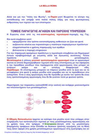 LA BELLA ROMA
ΚΛΙΚ
Αλλά και για την "πόλη του Φωτός", το Παρίσι γιατί θεωρείται το κέντρο της
εκπαίδευσης και υπήρξε από παλιά πόλος έλξης για τους φωτισμένους
ανθρώπους των τεχνών και των επιστημών
Η Ευρώπη είναι από τις πιο αναπτυγμένες τεχνολογικά περιοχές της Γης.
Και αυτό συμβαίνει γιατί:
• εφαρμόζονται νέοι τρόποι καταπολέμησης ασθενειών σε ζώα και φυτά
• αυξάνονται ολοένα και περισσότερο η ποσότητα παραγόμενων προϊόντων
• ελαχιστοποιείται ο χρόνος παραγωγής των αγαθών
• βελτιώνεται η παροχή υπηρεσιών
Για την παραγωγή ορισμένων προϊόντων η τεχνολογία επεμβαίνει και δημιουργεί
έντονο προβληματισμό με γνωστές αλλά και άγνωστες συνέπειες. Τέτοια
προϊόντα είναι τα μεταλλαγμένα.
Μεταλλαγμένα ή αλλιώς γενετικά τροποποιημένοι οργανισμοί είναι οι οργανισμοί
εκείνοι οι οποίοι δημιουργήθηκαν τεχνητά από τους επιστήμονες με την αφαίρεση
ή την προσθήκη γονιδίων που προέρχονται από οργανισμούς που μπορεί να
ανήκουν ακόμα και σε εντελώς διαφορετικά είδη.
Παράδειγμα: Οι επιστήμονες μπορούν να πάρουν γονίδια από τα ζώα και να τα
μεταφέρουν στα φυτά ή ακόμη γονίδια από μικρόβια και να τα προσθέσουν στο
καλαμπόκι. Έτσι ο νέος οργανισμός που θα προέλθει με αυτόν τον τρόπο θα είναι
ένας τροποποιημένος οργανισμός που δε θα γινόταν ποτέ με φυσικό τρόπο.
Παρατήρησε την παρακάτω εικόνα(ΚΛΙΚ στην εικόνα) και ανάφερε μειονεκτήματα
και πλεονεκτήματα των μεταλλαγμένων.
Ο Οδηγός Καταναλωτών έρχεται να καλύψει ένα μεγάλο κενό που υπάρχει στην
ενημέρωση των καταναλωτών σχετικά με τους μεταλλαγμένους οργανισμούς και
τη χρήση τους στα τρόφιμα. Η Greenpeace ζήτησε από τις μεγαλύτερες
βιομηχανίες τροφίμων στην Ελλάδα να δώσουν γραπτές εγγυήσεις για τη θέση
τους όσον αφορά στη χρήση μεταλλαγμένων οργανισμών στις ζωοτροφές και αν
Επιμέλεια επανάληψης: Χρήστος Χαρμπής http://st-taksh.blogspot.gr σελ.24
 