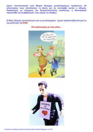 έχουν πιστοποιητικά από Φορέα Ελέγχου μεταλλαγμένων προϊόντων. Οι
απαντήσεις τους αποτέλεσαν τη βάση για να συνταχθεί αυτός ο οδηγός.
Παράλληλα, με ελέγχους και δειγματοληπτικές αναλύσεις, η Greenpeace
προσπαθεί να επιβεβαιώσει «του λόγου το αληθές».
Ο Νέος οδηγός καταναλωτών για τα μεταλλαγμένα - ζωικά προϊόντα(Εκτύπωσέ τα
και μελέτησέ τα) ΚΛΙΚ
Και σχολιασμός με λίγο γέλιο...
Επιμέλεια επανάληψης: Χρήστος Χαρμπής http://st-taksh.blogspot.gr σελ.25
 