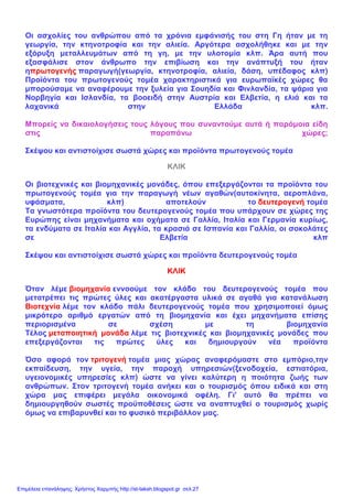 Οι ασχολίες του ανθρώπου από τα χρόνια εμφάνισής του στη Γη ήταν με τη
γεωργία, την κτηνοτροφία και την αλιεία. Αργότερα ασχολήθηκε και με την
εξόρυξη μεταλλευμάτων από τη γη, με την υλοτομία κλπ. Άρα αυτή που
εξασφάλισε στον άνθρωπο την επιβίωση και την ανάπτυξή του ήταν
ηπρωτογενής παραγωγή(γεωργία, κτηνοτροφία, αλιεία, δάση, υπέδαφος κλπ)
Προϊόντα του πρωτογενούς τομέα χαρακτηριστικά για ευρωπαϊκές χώρες θα
μπορούσαμε να αναφέρουμε την ξυλεία για Σουηδία και Φινλανδία, τα ψάρια για
Νορβηγία και Ισλανδία, τα βοοειδή στην Αυστρία και Ελβετία, η ελιά και τα
λαχανικά στην Ελλάδα κλπ.
Μπορείς να δικαιολογήσεις τους λόγους που συναντούμε αυτά ή παρόμοια είδη
στις παραπάνω χώρες;
Σκέψου και αντιστοίχισε σωστά χώρες και προϊόντα πρωτογενούς τομέα
ΚΛΙΚ
Οι βιοτεχνικές και βιομηχανικές μονάδες, όπου επεξεργάζονται τα προϊόντα του
πρωτογενούς τομέα για την παραγωγή νέων αγαθών(αυτοκίνητα, αεροπλάνα,
υφάσματα, κλπ) αποτελούν το δευτερογενή τομέα
Τα γνωστότερα προϊόντα του δευτερογενούς τομέα που υπάρχουν σε χώρες της
Ευρώπης είναι μηχανήματα και οχήματα σε Γαλλία, Ιταλία και Γερμανία κυρίως,
τα ενδύματα σε Ιταλία και Αγγλία, τα κρασιά σε Ισπανία και Γαλλία, οι σοκολάτες
σε Ελβετία κλπ
Σκέψου και αντιστοίχισε σωστά χώρες και προϊόντα δευτερογενούς τομέα
ΚΛΙΚ
Όταν λέμε βιομηχανία εννοούμε τον κλάδο του δευτερογενούς τομέα που
μετατρέπει τις πρώτες ύλες και ακατέργαστα υλικά σε αγαθά για κατανάλωση
Βιοτεχνία λέμε τον κλάδο πάλι δευτερογενούς τομέα που χρησιμοποιεί όμως
μικρότερο αριθμό εργατών από τη βιομηχανία και έχει μηχανήματα επίσης
περιορισμένα σε σχέση με τη βιομηχανία
Τέλος μεταποιητική μονάδα λέμε τις βιοτεχνικές και βιομηχανικές μονάδες που
επεξεργάζονται τις πρώτες ύλες και δημιουργούν νέα προϊόντα
Όσο αφορά τον τριτογενή τομέα μιας χώρας αναφερόμαστε στο εμπόριο,την
εκπαίδευση, την υγεία, την παροχή υπηρεσιών(ξενοδοχεία, εστιατόρια,
υγειονομικές υπηρεσίες κλπ) ώστε να γίνει καλύτερη η ποιότητα ζωής των
ανθρώπων. Στον τριτογενή τομέα ανήκει και ο τουρισμός όπου ειδικά και στη
χώρα μας επιφέρει μεγάλα οικονομικά οφέλη. Γι' αυτό θα πρέπει να
δημιουργηθούν σωστές προϋποθέσεις ώστε να αναπτυχθεί ο τουρισμός χωρίς
όμως να επιβαρυνθεί και το φυσικό περιβάλλον μας.
Επιμέλεια επανάληψης: Χρήστος Χαρμπής http://st-taksh.blogspot.gr σελ.27
 