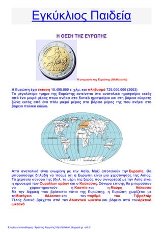 Εγκύκλιος Παιδεία
Η ονομασία της Ευρώπης (Μυθολογία)
Η Ευρώπη έχει έκταση 10.498.000 τ. χλμ. και πληθυσμό 729.000.000 (2003)
Το μεγαλύτερο τμήμα της Ευρώπης εκτείνεται στο ανατολικό ημισφαίριο εκτός
από ένα μικρό μέρος πουυ ανήκει στο δυτικό ημισφαίριο και στη βόρεια εύκρατη
ζώνη εκτός από ένα πάλι μικρό μέρος στο βόρειο μέρος της που ανήκει στο
βόρειο πολικό κύκλο.
Από ανατολικά είναι ενωμένη με την Ασία. Μαζί αποτελούν την Ευρασία. Θα
μπορούσαμε δηλαδή να πούμε ότι η Ευρώπη είναι μια χερσόνησος της Ασίας.
Τα χερσαία σύνορα της (δηλ. τα μέρη της ξηράς που συνορεύει) με την Ασία είναι
η οροσειρά των Ουραλίων ορέων και ο Καύκασος. Σύνορα επίσης θα μπορούσαν
να χαρακτηριστούν η Κασπία και η Μαύρη θάλασσα
Με την Αφρική που βρίσκεται νότια της Ευρώπης, η Ευρώπη χωρίζεται με
τηΜεσόγειο θάλασσα και τον πορθμό του Γιβραλτάρ
Τέλος δυτικά βρέχεται από τον Ατλαντικό ωκεανό και βόρεια από τονΑρκτικό
ωκεανό
Επιμέλεια επανάληψης: Χρήστος Χαρμπής http://st-taksh.blogspot.gr σελ.3
 