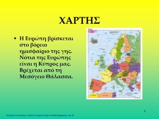 3
XAΡΤΗΣ
• Η Ευρώπη βρίσκεται
στο βόρειο
ημισφαίριο της γης.
Νότια της Ευρώπης
είναι η Κύπρος μας.
Βρέχεται από τη
Μεσόγειο Θάλασσα.
Επιμέλεια επανάληψης: Χρήστος Χαρμπής http://st-taksh.blogspot.gr σελ.32
 